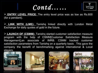 Contd……
 ENTRY LEVEL PRICE: The entry level price was as low as Rs.600
(for a pendant).
 LINK WITH (LME): Tanishq linked directly with London Metal
Exchange for daily quotes of gold in the future.
 LAUNCH OF (CSMM): Tanishq started customer satisfaction measure
program with the help of CSMM[Customer Satisfaction Measure
Management],an associate of IMRB. CSMM tracked customer
satisfaction parameters from Tanishq on a quarterly basis . This gave the
company the benefit of benchmarking against international & Local
players.
 