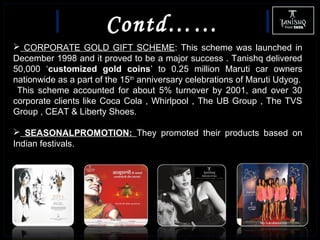 Contd……
 CORPORATE GOLD GIFT SCHEME: This scheme was launched in
December 1998 and it proved to be a major success . Tanishq delivered
50,000 ‘customized gold coins’ to 0.25 million Maruti car owners
nationwide as a part of the 15th
anniversary celebrations of Maruti Udyog.
This scheme accounted for about 5% turnover by 2001, and over 30
corporate clients like Coca Cola , Whirlpool , The UB Group , The TVS
Group , CEAT & Liberty Shoes.
 SEASONALPROMOTION: They promoted their products based on
Indian festivals.
 