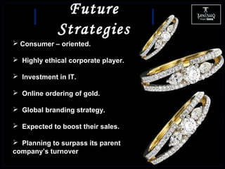 Future
Strategies
 Consumer – oriented.
 Highly ethical corporate player.
 Investment in IT.
 Online ordering of gold.
 Global branding strategy.
 Expected to boost their sales.
 Planning to surpass its parent
company’s turnover
 