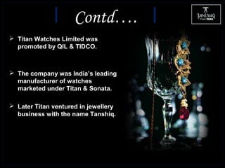  Titan Watches Limited was
promoted by QIL & TIDCO.
 The company was India’s leading
manufacturer of watches
marketed under Titan & Sonata.
 Later Titan ventured in jewellery
business with the name Tanshiq.
Contd….
 