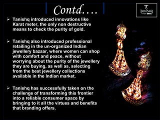  Tanishq introduced innovations like
Karat meter, the only non destructive
means to check the purity of gold.
 Tanishq also introduced professional
retailing in the un-organized Indian
jewellery bazaar, where women can shop
with comfort and peace, without
worrying about the purity of the jewellery
they are buying, as well as, selecting
from the best jewellery collections
available in the Indian market.
 Tanishq has successfully taken on the
challenge of transforming this frontier
into a reliable consumer space by
bringing to it all the virtues and benefits
that branding offers.
Contd….
 