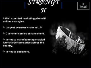 STRENGT
H
Well executed marketing plan with
unique strategies.
 Largest overseas chain in U.S.
 Customer servies enhancement.
 In-house manufacturing enabled
it to charge same price across the
country.
 In-house designers.
 