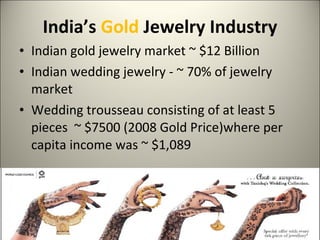 India’s  Gold  Jewelry Industry Indian gold jewelry market ~ $12 Billion  Indian wedding jewelry - ~ 70% of jewelry market Wedding trousseau consisting of at least 5 pieces  ~ $7500 (2008 Gold Price)where per capita income was ~ $1,089  