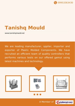 09953363430
A Member of
Tanishq Mould
www.tanishqmould.net
We are leading manufacturer, spplier, importer and
exporter of Plastic Molded Components. We have
recruited an eﬃcient team of quality controllers that
performs various tests on our oﬀered gamut using
latest machines and technology.
 