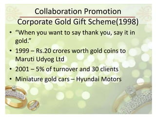 Collaboration Promotion
  Corporate Gold Gift Scheme(1998)
• “When you want to say thank you, say it in
  gold.”
• 1999 – Rs.20 crores worth gold coins to
  Maruti Udyog Ltd
• 2001 – 5% of turnover and 30 clients
• Miniature gold cars – Hyundai Motors
 
