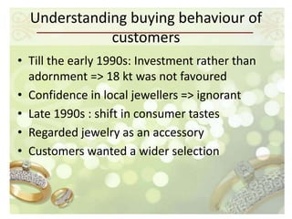 Understanding buying behaviour of
             customers
• Till the early 1990s: Investment rather than
  adornment => 18 kt was not favoured
• Confidence in local jewellers => ignorant
• Late 1990s : shift in consumer tastes
• Regarded jewelry as an accessory
• Customers wanted a wider selection
 