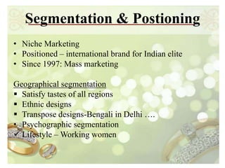 Segmentation & Postioning
• Niche Marketing
• Positioned – international brand for Indian elite
• Since 1997: Mass marketing

Geographical segmentation
 Satisfy tastes of all regions
 Ethnic designs
 Transpose designs-Bengali in Delhi ….
• Psychographic segmentation
 Lifestyle – Working women
 