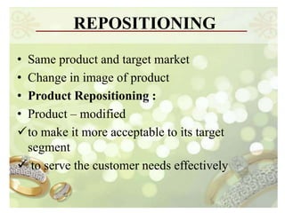 REPOSITIONING
• Same product and target market
• Change in image of product
• Product Repositioning :
• Product – modified
to make it more acceptable to its target
  segment
 to serve the customer needs effectively
 