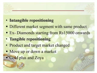 •   Intangible repositioning
   Different market segment with same product
   Ex- Diamonds starting from Rs15000 onwards
•   Tangible repositioning
•   Product and target market changed
   Move up or down a market
   Gold plus and Zoya
 