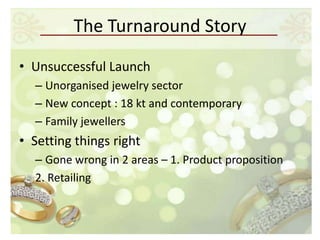 The Turnaround Story
• Unsuccessful Launch
  – Unorganised jewelry sector
  – New concept : 18 kt and contemporary
  – Family jewellers
• Setting things right
  – Gone wrong in 2 areas – 1. Product proposition
  2. Retailing
 