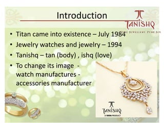 Introduction
•   Titan came into existence – July 1984
•   Jewelry watches and jewelry – 1994
•   Tanishq – tan (body) , ishq (love)
•   To change its image -
    watch manufactures -               fashion
    accessories manufacturer
 