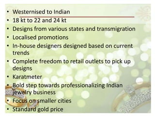 •   Westernised to Indian
•   18 kt to 22 and 24 kt
•   Designs from various states and transmigration
•   Localised promotions
•   In-house designers designed based on current
    trends
•   Complete freedom to retail outlets to pick up
    designs
•   Karatmeter
•   Bold step towards professionalizing Indian
    jewelry business
•   Focus on smaller cities
•   Standard gold price
 