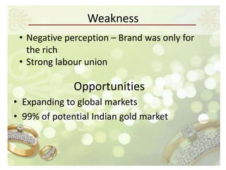 Weakness
 • Negative perception – Brand was only for
   the rich
 • Strong labour union

              Opportunities
• Expanding to global markets
• 99% of potential Indian gold market
 