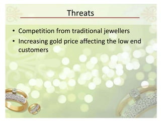 Threats
• Competition from traditional jewellers
• Increasing gold price affecting the low end
  customers
 