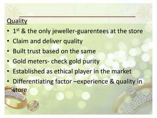Quality
• 1st & the only jeweller-guarentees at the store
• Claim and deliver quality
• Built trust based on the same
• Gold meters- check gold purity
• Established as ethical player in the market
• Differentiating factor –experience & quality in
  store
 