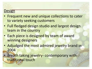 Design
• Frequent new and unique collections to cater
  to variety seeking customers
• Full fledged design studio and largest design
  team in the country
• Each piece is designed by team of award
  winning designers
• Adjudged the most admired jewelry brand in
  2004
• Breath taking jewelry- contemporary with
  traditional touch
 