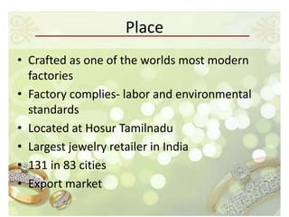 Place
• Crafted as one of the worlds most modern
  factories
• Factory complies- labor and environmental
  standards
• Located at Hosur Tamilnadu
• Largest jewelry retailer in India
• 131 in 83 cities
• Export market
 