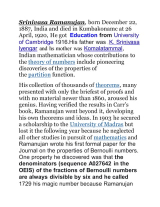 Srinivasa Ramanujan, born December 22,
1887, India and died in Kumbakonamc at 26
April, 1920, He got Education from University
of Cambridge 1916.His father was , K. Srinivasa
Iyengar and hs mother was Komalatammal,
Indian mathematician whose contributions to
the theory of numbers include pioneering
discoveries of the properties of
the partition function.
His collection of thousands of theorems, many
presented with only the briefest of proofs and
with no material newer than 1860, aroused his
genius. Having verified the results in Carr’s
book, Ramanujan went beyond it, developing
his own theorems and ideas. In 1903 he secured
a scholarship to the University of Madras but
lost it the following year because he neglected
all other studies in pursuit of mathematics and
Ramanujan wrote his first formal paper for the
Journal on the properties of Bernoulli numbers.
One property he discovered was that the
denominators (sequence A027642 in the
OEIS) of the fractions of Bernoulli numbers
are always divisible by six and he called
1729 his magic number because Ramanujan
 