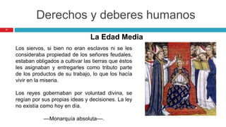 11
Derechos y deberes humanos
Los siervos, si bien no eran esclavos ni se les
consideraba propiedad de los señores feudales,
estaban obligados a cultivar las tierras que éstos
les asignaban y entregarles como tributo parte
de los productos de su trabajo, lo que los hacía
vivir en la miseria.
Los reyes gobernaban por voluntad divina, se
regían por sus propias ideas y decisiones. La ley
no existía como hoy en día.
––Monarquía absoluta––.
La Edad Media
 