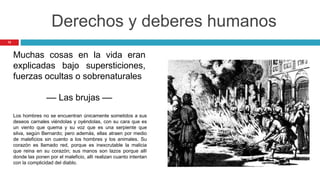 12
Derechos y deberes humanos
Muchas cosas en la vida eran
explicadas bajo supersticiones,
fuerzas ocultas o sobrenaturales
–– Las brujas ––
Los hombres no se encuentran únicamente sometidos a sus
deseos carnales viéndolas y oyéndolas, con su cara que es
un viento que quema y su voz que es una serpiente que
silva, según Bernardo; pero además, ellas atraen por medio
de maleficios sin cuento a los hombres y los animales. Su
corazón es llamado red, porque es inexcrutable la malicia
que reina en su corazón; sus manos son lazos porque allí
donde las ponen por el maleficio, allí realizan cuanto intentan
con la complicidad del diablo.
 