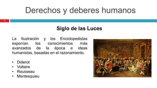 13
Derechos y deberes humanos
La Ilustración y los Enciclopedistas
exponían los conocimientos más
avanzados de la época e ideas
humanistas, basadas en el razonamiento.
• Diderot
• Voltaire
• Rousseau
• Montesquieu
Siglo de las Luces
 