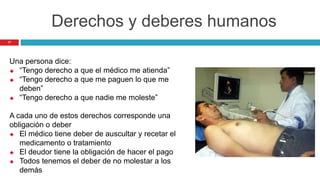 17
Derechos y deberes humanos
Una persona dice:
 “Tengo derecho a que el médico me atienda”
 “Tengo derecho a que me paguen lo que me
deben”
 “Tengo derecho a que nadie me moleste”
A cada uno de estos derechos corresponde una
obligación o deber
 El médico tiene deber de auscultar y recetar el
medicamento o tratamiento
 El deudor tiene la obligación de hacer el pago
 Todos tenemos el deber de no molestar a los
demás
 