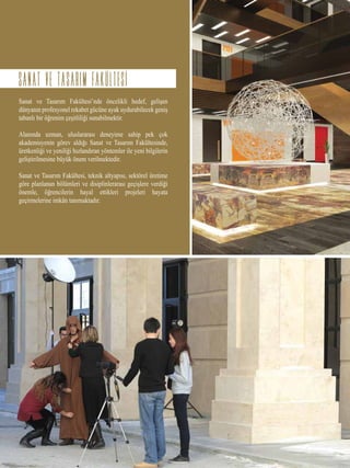 Sanat ve Tasarım Fakültesi’nde öncelikli hedef, gelişen
dünyanın profesyonel rekabet gücüne ayak uydurabilecek geniş
tabanlı bir öğrenim çeşitliliği sunabilmektir.
Alanında uzman, uluslararası deneyime sahip pek çok
akademisyenin görev aldığı Sanat ve Tasarım Fakültesinde,
üretkenliği ve yeniliği hızlandıran yöntemler ile yeni bilgilerin
geliştirilmesine büyük önem verilmektedir.
Sanat ve Tasarım Fakültesi, teknik altyapısı, sektörel üretime
göre planlanan bölümleri ve disiplinlerarası geçişlere verdiği
önemle, öğrencilerin hayal ettikleri projeleri hayata
geçirmelerine imkân tanımaktadır.
sanat ve tasarim FAKULTESI
 