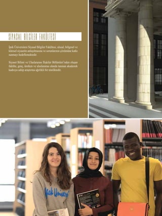 İpek Üniversitesi Siyasal Bilgiler Fakültesi, ulusal, bölgesel ve
küresel siyasetin anlaşılmasına ve sorunlarının çözümüne katkı
sunmayı hedeflemektedir.
Siyaset Bilimi ve Uluslararası İlişkiler Bölümleri’nden oluşan
fakülte, genç, üretken ve uluslararası alanda tanınan akademik
kadroya sahip araştırma ağırlıklı bir niteliktedir.
SIYASAL BILGILER FAKULTESI
 