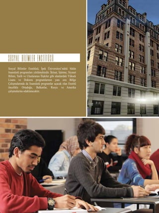 Sosyal Bilimler Enstitüsü, İpek Üniversitesi’ndeki bütün
lisansüstü programları yürütmektedir. İktisat, İşletme, Siyaset
Bilimi, Tarih ve Uluslararası İlişkiler gibi alanlardaki Yüksek
Lisans ve Doktora programlarının yanı sıra Bölge
Çalışmalarında da lisansüstü programlar açacak olan Enstitü
öncelikle Ortadoğu, Balkanlar, Rusya ve Amerika
çalışmalarına odaklanacaktır.
SOSYAL BILIMLER ENSTITUSU
 