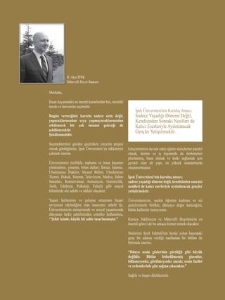 H. Akın İPEK
Mütevelli Heyet Başkanı
Merhaba,
İnsan hayatındaki en önemli kararlardan biri, meslekî
tercih ve üniversite seçimidir.
Bugün vereceğiniz kararla sadece sizin değil,
yapacaklarınızdan veya yapmayacaklarınızdan
etkilenecek bir çok insanın geleceği de
şekillenecektir.
Şekillenmelidir.
Seçeneklerinizi gözden geçirirken yüzyılın projesi
olarak gördüğümüz, İpek Üniversitesi’ne dikkatinizi
çekmek isterim.
Üniversitemiz özellikle, toplumu ve insan hayatını
yönlendiren, yöneten, bilim dalları; İktisat, İşletme,
Uluslararası İlişkiler, Siyaset Bilimi, Uluslararası
Ticaret, Hukuk, Sinema, Televizyon, Medya, Sahne
Sanatları, Konservatuar, Animasyon, Gazetecilik,
Tarih, Edebiyat, Psikoloji, Felsefe gibi sosyal
bilimlerde söz sahibi ve iddialı olacaktır.
Yaşam kalitesinin ve çalışma ortamının başarı
seviyesini etkilediğine olan inancımız sebebi ile,
Üniversitemizin mimarisinde ve sosyal yaşantısında
dünyanın farklı şehirlerinden esintiler kullanılmış,
‘’Şehir içinde, küçük bir şehir tasarlanmıştır.’’
İpek Üniversitesi'nin Kuruluş Amacı;
Sadece Yaşadığı Dönemi Değil,
Kendisinden Sonraki Nesilleri de
Kalıcı Eserleriyle Aydınlatacak
Gençler Yetiştirmektir.
Gençlerimizin devam eden eğitim süreçlerine paralel
olarak, üretim ve iş hayatında da ilerlemeleri
planlanmış, buna olanak ve katkı sağlamak için
gerekli olan alt yapı, en yüksek standartlarda
oluşturulmuştur.
İpek Üniversitesi'nin kuruluş amacı;
sadece yaşadığı dönemi değil, kendisinden sonraki
nesilleri de kalıcı eserleriyle aydınlatacak gençler
yetiştirmektir.
Üniversitemizin, seçkin öğretim kadrosu ve siz
gençlerimizle birlikte, dünyaya değer katacağına,
bütün kalbimle inanıyorum.
Kurucu Vakfımızın ve Mütevelli Heyetimizin en
önemli görevi de bu amaca hizmet etmek olacaktır.
Sözlerimi Şeyh Edebali'nin henüz yolun başındaki
genç bir adama verdiği nasihattan bir bölüm ile
bitirmek isterim;
“Dünya senin gözlerinin gördüğü gibi büyük
değildir. Bütün fethedilmemiş gizemler,
bilinmeyenler, görülmeyenler ancak; senin fazilet
ve erdemlerinle gün ışığına çıkacaktır.”
Sağlık ve başarı dileklerimle.
 
