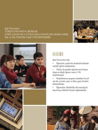 İpek Üniversitesi
TÜRKİYE’NİN SOSYAL BİLİMLER,
GÜZEL SANATLAR ve UYGULAMALI SANATLARA ODAKLANMIŞ
İLK ve TEK TEMATİK VAKIF ÜNİVERSİTESİDİR.
İpek Üniversitesi’nde;
• Öğrenciler, seçkin bir akademik kadrodan
nitelikli eğitim almaktadırlar.
• Türkiye’de görülen öğretim üyesi başına
düşen en düşük öğrenci oranı (1/10)
hedeflenmiştir.
• Disiplinlerarası program olanakları ile çift
ana dal, yan dal, yatay ve dikey geçiş fırsatları
bulunmaktadır.
• Öğrencilere, Mentörlük ofisi aracılığıyla
hayat boyu rehberlik hizmeti sağlamaktadır.
AKADEMIK
 