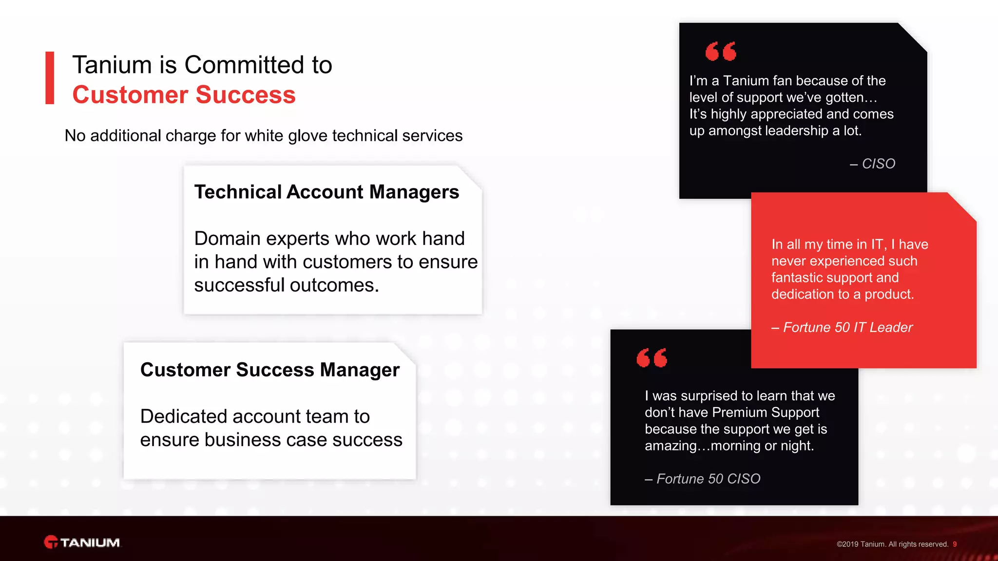 ©2019 Tanium. All rights reserved. 9
I’m a Tanium fan because of the
level of support we’ve gotten…
It’s highly appreciated and comes
up amongst leadership a lot.
– CISO
I was surprised to learn that we
don’t have Premium Support
because the support we get is
amazing…morning or night.
– Fortune 50 CISO
Technical Account Managers
Domain experts who work hand
in hand with customers to ensure
successful outcomes.
In all my time in IT, I have
never experienced such
fantastic support and
dedication to a product.
– Fortune 50 IT Leader
Tanium is Committed to
Customer Success
No additional charge for white glove technical services
Customer Success Manager
Dedicated account team to
ensure business case success
 