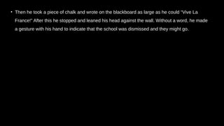 • Then he took a piece of chalk and wrote on the blackboard as large as he could “Vive La
France!” After this he stopped and leaned his head against the wall. Without a word, he made
a gesture with his hand to indicate that the school was dismissed and they might go.
 