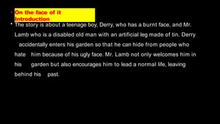 • On the face of it
Introduction
• The story is about a teenage boy, Derry, who has a burnt face, and Mr.
Lamb who is a disabled old man with an artificial leg made of tin. Derry
accidentally enters his garden so that he can hide from people who
hate him because of his ugly face. Mr. Lamb not only welcomes him in
his garden but also encourages him to lead a normal life, leaving
behind his past.
 