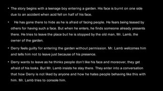 • The story begins with a teenage boy entering a garden. His face is burnt on one side
due to an accident when acid fell on half of his face.
• He has gone there to hide as he is afraid of facing people. He fears being teased by
others for having such a face. But when he enters, he finds someone already presents
there. He tries to leave the place but he is stopped by the old man, Mr. Lamb, the
owner of the garden.
• Derry feels guilty for entering the garden without permission. Mr. Lamb welcomes him
and tells him not to leave just because of his presence.
• Derry wants to leave as he thinks people don’t like his face and moreover, they get
afraid of his looks. But Mr. Lamb insists he stay there. They enter into a conversation
that how Derry is not liked by anyone and how he hates people behaving like this with
him. Mr. Lamb tries to console him.
 
