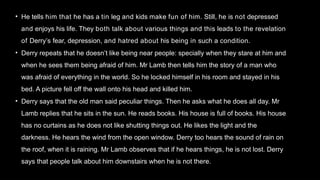 • He tells him that he has a tin leg and kids make fun of him. Still, he is not depressed
and enjoys his life. They both talk about various things and this leads to the revelation
of Derry’s fear, depression, and hatred about his being in such a condition.
• Derry repeats that he doesn’t like being near people: specially when they stare at him and
when he sees them being afraid of him. Mr Lamb then tells him the story of a man who
was afraid of everything in the world. So he locked himself in his room and stayed in his
bed. A picture fell off the wall onto his head and killed him.
• Derry says that the old man said peculiar things. Then he asks what he does all day. Mr
Lamb replies that he sits in the sun. He reads books. His house is full of books. His house
has no curtains as he does not like shutting things out. He likes the light and the
darkness. He hears the wind from the open window. Derry too hears the sound of rain on
the roof, when it is raining. Mr Lamb observes that if he hears things, he is not lost. Derry
says that people talk about him downstairs when he is not there.
 