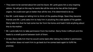• They seem to be worried about him and his future. Mr Lamb gives him a very inspiring
advice. He will get on the way he wants like all the rest as he has all the God-given
organs. He could even get on better than all the rest, if he determined to do so.
• But Mr. Lamb keeps on telling him to think of the positive things. Soon they become
friends and Mr. Lamb asks him to help him in plucking the crab apples of his garden.
Derry tells him that he had come too far from his home and hadn’t told anything about
this to his mother.
• Mr. Lamb tells him to take permission from his mother. Derry finds it difficult and this
leads to a small quarrel between both of them.
• At last, Derry tells him that he would come back after taking his mother’s permission.
His mother does not want him to go back but he comes back again to fulfill his
promise.
 