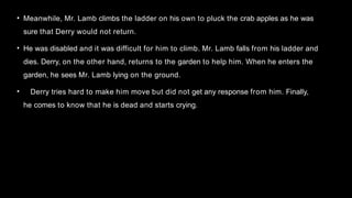 • Meanwhile, Mr. Lamb climbs the ladder on his own to pluck the crab apples as he was
sure that Derry would not return.
• He was disabled and it was difficult for him to climb. Mr. Lamb falls from his ladder and
dies. Derry, on the other hand, returns to the garden to help him. When he enters the
garden, he sees Mr. Lamb lying on the ground.
• Derry tries hard to make him move but did not get any response from him. Finally,
he comes to know that he is dead and starts crying.
 
