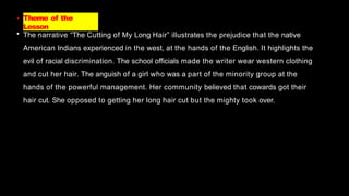 • Theme of the
Lesson
• The narrative “The Cutting of My Long Hair” illustrates the prejudice that the native
American Indians experienced in the west, at the hands of the English. It highlights the
evil of racial discrimination. The school officials made the writer wear western clothing
and cut her hair. The anguish of a girl who was a part of the minority group at the
hands of the powerful management. Her community believed that cowards got their
hair cut. She opposed to getting her long hair cut but the mighty took over.
 