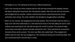 • She began to cry. This eating by formula was a difficult experience.
• Late in the morning her friend Judewin told her that she had overheard the paleface woman
talk about cutting their long heavy hair. Among their people, short hair was worn by mourners
and shingled hair by cowards. Judewin said that they had to submit because the school
authorities were strong. The writer rebelled. She decided to struggle before submitting.
• When no one noticed, she disappeared and crept upstairs. She hid herself under the bed in a
large room with three white beds in it. She heard loud voices in the hall calling her name. Even
Judewin was searching for her. She did not open her mouth to answer. The sound of steps
came nearer and nearer. Women and girls entered the room. They searched her everywhere.
Someone threw up the curtains. The room was filled with sudden light. They stopped and
looked under the bed. She was dragged out. She resisted by kicking and scratching wildly. She
was carried downstairs and tied fast in a chair.
 
