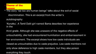 • Theme of the
Lesson
• The story “we too are human beings” talks about the evil of social
discrimination. This is an excerpt from the writer’s
autobiography
‘Kurukku’. A Tamil Dalit girl named Bama describes her experience
in the
third grade. Although she was unaware of the negative effects of
untouchability, she had encountered humiliation and embarrassment in
her environment. The excerpt shows how low caste individuals are
viewed as untouchables due to caste prejudice. Low caste members not
only show deference to high caste members, but they also poison
everything they touch.
 