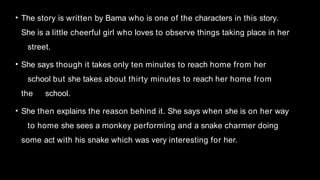• The story is written by Bama who is one of the characters in this story.
She is a little cheerful girl who loves to observe things taking place in her
street.
• She says though it takes only ten minutes to reach home from her
school but she takes about thirty minutes to reach her home from
the school.
• She then explains the reason behind it. She says when she is on her way
to home she sees a monkey performing and a snake charmer doing
some act with his snake which was very interesting for her.
 