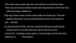 • Then there was a cyclist also who was cycling from past three days.
There was one famous temple which had a big bell and a tribal man who
sells clay beads, needles etc.
• She also comes across various snack stalls and street acts. Then she
explains about how various political parties come to her street to
give lectures.
• As she proceeds further, she saw a landlord sitting and watching his
workers work in the field. She then saw an old man of her
community handling a snack pack in a very strange manner and then
offering it to the landlord.
 