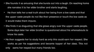 • She founds it so amusing that she bursts out into a laugh. On reaching home
she narrates it to her elder brother and starts laughing.
• He then tells her a real truth about her being from a low caste and that
the upper caste people do not like their presence or touch the low caste as
it would make them impure.
• She finds it so disgusting that she grows angry over the upper caste people.
Some days later her elder brother is questioned about his whereabouts to
know his caste.
• He then suggests her to study hard as only this could earn her respect. She
works as per his suggestions and become topper of her class. This not
only earns her respect but many friends too.
 