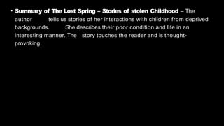 • Summary of The Lost Spring – Stories of stolen Childhood – The
author tells us stories of her interactions with children from deprived
backgrounds. She describes their poor condition and life in an
interesting manner. The story touches the reader and is thought-
provoking.
 