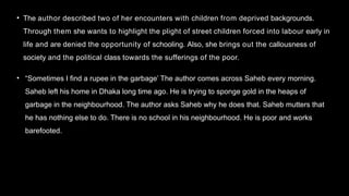 • The author described two of her encounters with children from deprived backgrounds.
Through them she wants to highlight the plight of street children forced into labour early in
life and are denied the opportunity of schooling. Also, she brings out the callousness of
society and the political class towards the sufferings of the poor.
• “Sometimes I find a rupee in the garbage’ The author comes across Saheb every morning.
Saheb left his home in Dhaka long time ago. He is trying to sponge gold in the heaps of
garbage in the neighbourhood. The author asks Saheb why he does that. Saheb mutters that
he has nothing else to do. There is no school in his neighbourhood. He is poor and works
barefooted.
 