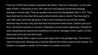 • There are 10,000 other shoeless rag-pickers like Saheb. They live in Seemapuri, on the outer
edge of Delhi, in structures of mud, with roofs of tin and tarpaulin but devoid of sewage,
drainage or running water. They are squatters who came from Bangladesh back in 1971. They
have lived here for more than thirty years without identity cards or permit. They have right to
vote. With ration cards they get grains. Food is more important for survival than identity.
Wherever they find food, they pitch their tents that become transit homes. Children grow up in
them, and become partners in survival. In Seemapuri survival means rag-picking. Through the
years rag-picking has acquired the proportions of a fine art. Garbage to them is gold. It is their
daily bread and a roof over their heads.
• Sometimes Saheb finds a rupee or even a ten-rupee note in the garbage-heap. Then there is
hope of finding more. Garbage has a meaning different from what it means to their parents. For
children it is wrapped in wonder, for the elders it is a means of survival.
 