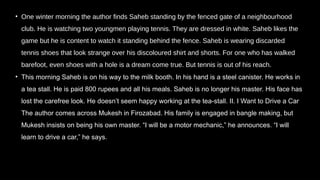 • One winter morning the author finds Saheb standing by the fenced gate of a neighbourhood
club. He is watching two youngmen playing tennis. They are dressed in white. Saheb likes the
game but he is content to watch it standing behind the fence. Saheb is wearing discarded
tennis shoes that look strange over his discoloured shirt and shorts. For one who has walked
barefoot, even shoes with a hole is a dream come true. But tennis is out of his reach.
• This morning Saheb is on his way to the milk booth. In his hand is a steel canister. He works in
a tea stall. He is paid 800 rupees and all his meals. Saheb is no longer his master. His face has
lost the carefree look. He doesn’t seem happy working at the tea-stall. II. I Want to Drive a Car
The author comes across Mukesh in Firozabad. His family is engaged in bangle making, but
Mukesh insists on being his own master. “I will be a motor mechanic,” he announces. “I will
learn to drive a car,” he says.
 