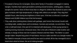 • Firozabad is famous for its bangles. Every other family in Firozabad is engaged in making
bangles. Families have spent generations working around furnaces, welding glass, making
bangles for women. None of them know that it is illegal for children like Mukesh to work in the
glass furnaces with high temperatures, in dingy cells without air and light. They slog their
daylight hours, often losing the brightness of their eyes. If the law is enforced, it could get
Mukesh and 20,000 children out of the hot furnaces.
• They walk down stinking lanes choked with garbage, past homes that remain hovels with
crumbling walls, wobbly doors and no windows. Humans and animals, co-exist there. They
enter a half-built shack. One part of it is thatched with dead grass. A frail young woman is
cooking evening meal over a firewood stove. She is the wife of Mukesh’s elder brother and
already in charge of three men-her husband, Mukesh and their father. The father is a poor
bangle maker. Despite long years of hard labour, first as a tailor and then as a bangle maker, he
has failed to renovate a house and send his two sons to school. All he has managed to do is
teach them what he knows: the art of making bangles.
 