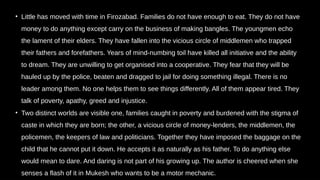 • Little has moved with time in Firozabad. Families do not have enough to eat. They do not have
money to do anything except carry on the business of making bangles. The youngmen echo
the lament of their elders. They have fallen into the vicious circle of middlemen who trapped
their fathers and forefathers. Years of mind-numbing toil have killed all initiative and the ability
to dream. They are unwilling to get organised into a cooperative. They fear that they will be
hauled up by the police, beaten and dragged to jail for doing something illegal. There is no
leader among them. No one helps them to see things differently. All of them appear tired. They
talk of poverty, apathy, greed and injustice.
• Two distinct worlds are visible one, families caught in poverty and burdened with the stigma of
caste in which they are born; the other, a vicious circle of money-lenders, the middlemen, the
policemen, the keepers of law and politicians. Together they have imposed the baggage on the
child that he cannot put it down. He accepts it as naturally as his father. To do anything else
would mean to dare. And daring is not part of his growing up. The author is cheered when she
senses a flash of it in Mukesh who wants to be a motor mechanic.
 